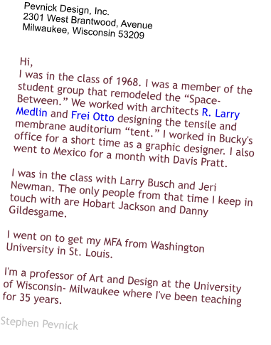 Pevnick Design, Inc. 2301 West Brantwood, Avenue Milwaukee, Wisconsin 53209   Hi, I was in the class of 1968. I was a member of the student group that remodeled the “Space-Between.” We worked with architects R. Larry Medlin and Frei Otto designing the tensile and membrane auditorium “tent.” I worked in Bucky's office for a short time as a graphic designer. I also went to Mexico for a month with Davis Pratt.  I was in the class with Larry Busch and Jeri Newman. The only people from that time I keep in touch with are Hobart Jackson and Danny Gildesgame.  I went on to get my MFA from Washington University in St. Louis.  I'm a professor of Art and Design at the University of Wisconsin- Milwaukee where I've been teaching for 35 years.   Stephen Pevnick