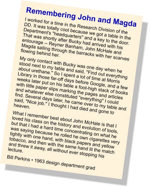 Remembering John and Magda I worked for a time in the Research Division of the DD. It was totally cool because we got a table in the Department's "headquarters" and a key to the door. That was shortly after Bucky had arrived with his entourage -- Reyner Banham, John McHale and Magda sailing through the barracks with her scarves flowing behind her.  My only contact with Bucky was one day when he stood next to my table and said, "Find out everything about urethane." So I spent a lot of time at Morris Library in those far-off days before Google, and a few weeks later put on his table a foot-high stack of books with little paper slips marking the pages and articles and whatever else constituted "everything" I could find. Several days later, he came over to my table and said, "Nice job." I thought I had died and gone to heaven. What I remember best about John McHale is that I loved his class on the history and evolution of tools, but that I had a hard time concentrating on what he was saying because he rolled he own cigarettes very tightly with one hand, with black papers and yellow tobacco, and then with the same hand lit the match and threw it away, all without ever stopping his lecture. Bill Perkins • 1963 design department grad