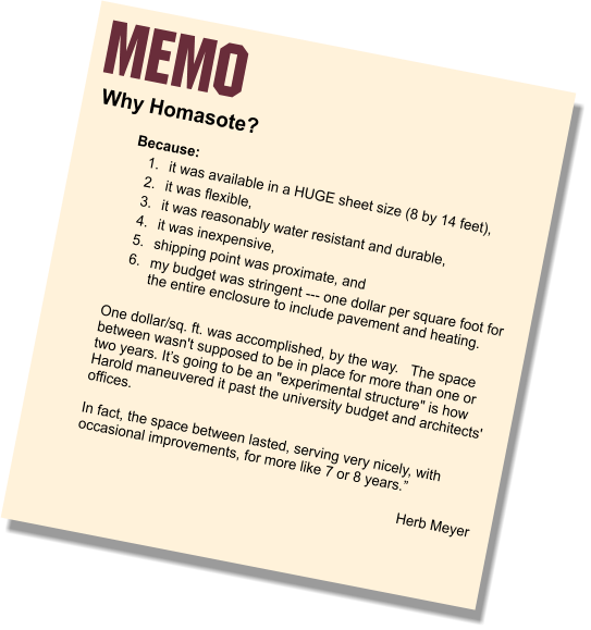 MEMO Why Homasote?   Because: 	1.	it was available in a HUGE sheet size (8 by 14 feet),  	2.	it was flexible,  	3.	it was reasonably water resistant and durable,  	4.	it was inexpensive,  	5.	shipping point was proximate, and  	6.	my budget was stringent --- one dollar per square foot for the entire enclosure to include pavement and heating.  One dollar/sq. ft. was accomplished, by the way.   The space between wasn't supposed to be in place for more than one or two years. It’s going to be an "experimental structure" is how Harold maneuvered it past the university budget and architects' offices.    In fact, the space between lasted, serving very nicely, with occasional improvements, for more like 7 or 8 years.”  Herb Meyer